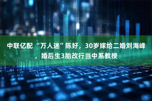 中联亿配 “万人迷”陈好，30岁嫁给二婚刘海峰，婚后生3胎改行当中系教授