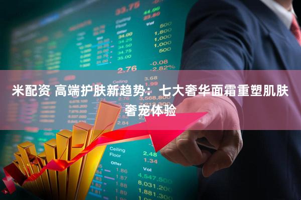 米配资 高端护肤新趋势：七大奢华面霜重塑肌肤奢宠体验