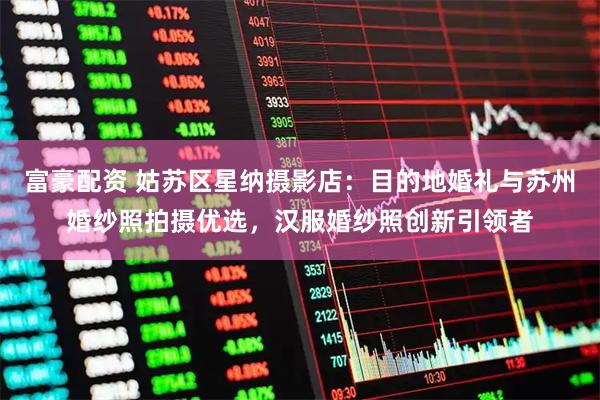 富豪配资 姑苏区星纳摄影店：目的地婚礼与苏州婚纱照拍摄优选，汉服婚纱照创新引领者