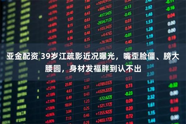 亚金配资 39岁江疏影近况曝光，嘴歪脸僵、膀大腰圆，身材发福胖到认不出