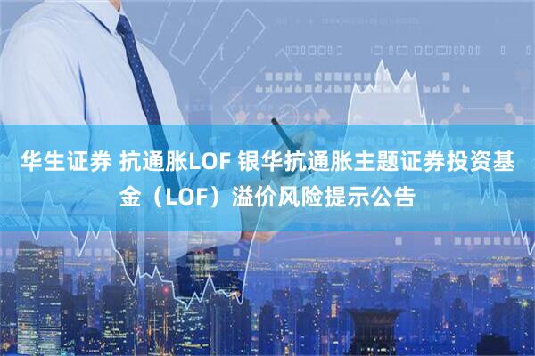 华生证券 抗通胀LOF 银华抗通胀主题证券投资基金（LOF）溢价风险提示公告