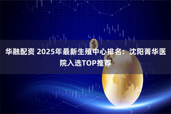 华融配资 2025年最新生殖中心排名：沈阳菁华医院入选TOP推荐