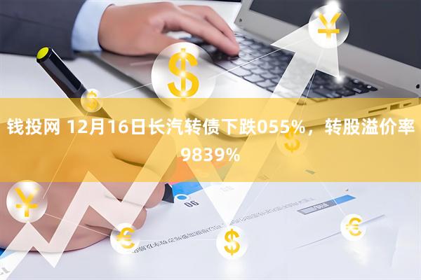 钱投网 12月16日长汽转债下跌055%，转股溢价率9839%