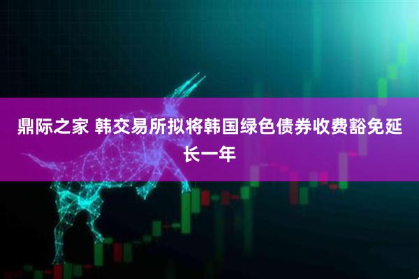 鼎际之家 韩交易所拟将韩国绿色债券收费豁免延长一年