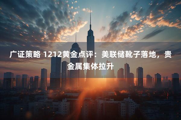广证策略 1212黄金点评：美联储靴子落地，贵金属集体拉升