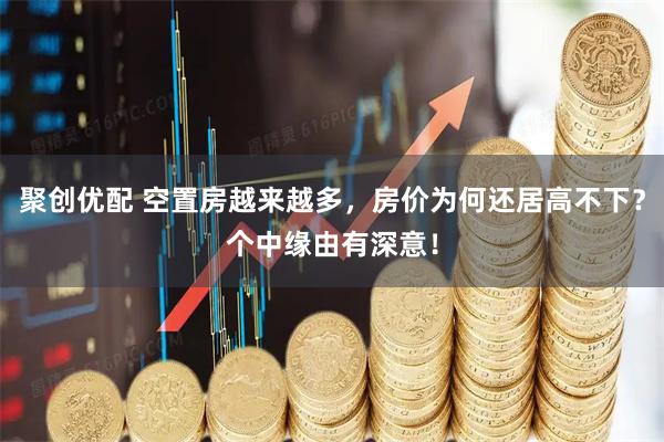 聚创优配 空置房越来越多，房价为何还居高不下？个中缘由有深意！