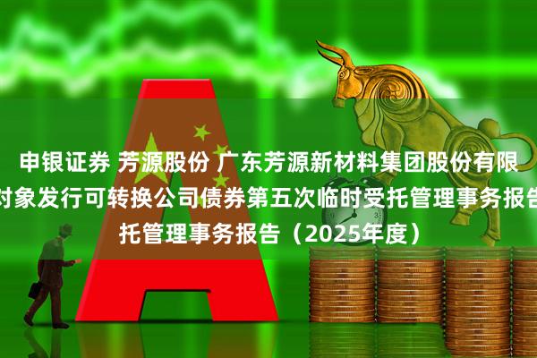 申银证券 芳源股份 广东芳源新材料集团股份有限公司向不特定对象发行可转换公司债券第五次临时受托管理事务报告（2025年度）