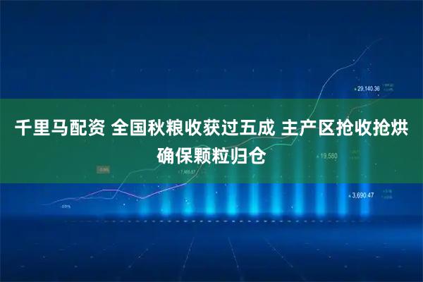 千里马配资 全国秋粮收获过五成 主产区抢收抢烘确保颗粒归仓