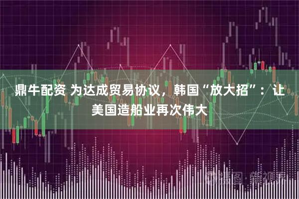鼎牛配资 为达成贸易协议，韩国“放大招”：让美国造船业再次伟大