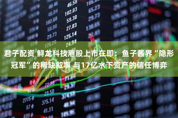 君子配资 鲟龙科技港股上市在即：鱼子酱界“隐形冠军”的稀缺叙事 与17亿水下资产的信任博弈