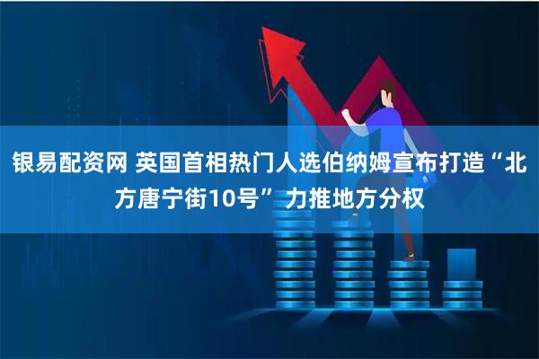 银易配资网 英国首相热门人选伯纳姆宣布打造“北方唐宁街10号” 力推地方分权