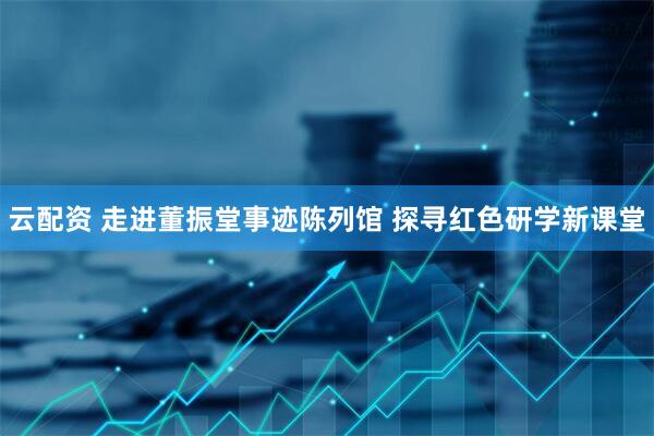 云配资 走进董振堂事迹陈列馆 探寻红色研学新课堂