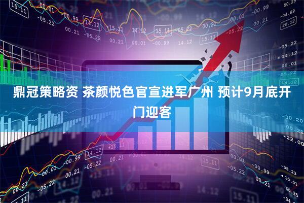 鼎冠策略资 茶颜悦色官宣进军广州 预计9月底开门迎客